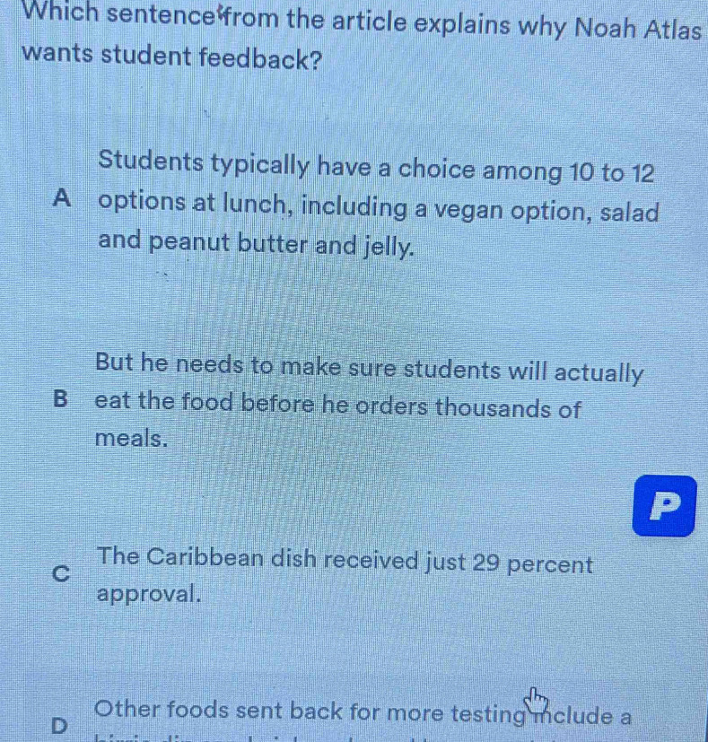 Which sentence from the article explains why Noah Atlas
wants student feedback?
Students typically have a choice among 10 to 12
A options at lunch, including a vegan option, salad
and peanut butter and jelly.
But he needs to make sure students will actually
B eat the food before he orders thousands of
meals.
The Caribbean dish received just 29 percent
C
approval.
Other foods sent back for more testing mclude a
D