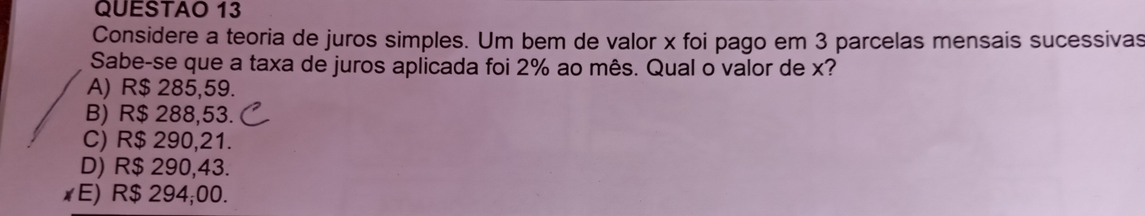 QUESTAO 13
Considere a teoria de juros simples. Um bem de valor x foi pago em 3 parcelas mensais sucessivas
Sabe-se que a taxa de juros aplicada foi 2% ao mês. Qual o valor de x?
A) R$ 285,59.
B) R$ 288,53.
C) R$ 290,21.
D) R$ 290,43.
xE) R$ 294;00.