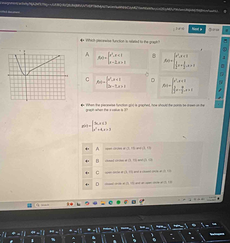 i/assignment/activity/NjA2MTc1Ng==/UFJBQ1RJQ0UIMjBRVUVTVEIPTIMIMjAUJTIwUmFkaWNhbCUyMEZ1bmN0aW9ucyUzQSUyMEFuYWx5emUIMjAJMjYIMj8HcmFawU%3
wiled document
3 of 10 Next 》 0f01 U
Which piecewise function is related to the graph?
A f(x)=beginarrayl x^2,x<1 x-2,x>1endarray. B f(x)=beginarrayl x^2,x<1  1/2 x+ 1/2 ,x>1endarray.
f(x)=beginarrayl x^2,x<1 2x-7,x>1endarray. D f(x)=beginarrayl x^2,x<1  3/2 x- 9/2 ,x>1endarray.
C
When the piecewise function g(x) is graphed, how should the points be drawn on the
graph when the x -value is 3?
g(x)=beginarrayl 5x,x≤ 3 x^2+4,x>3endarray.
A open circles at (3,15) and (3,13)
B closed circles at (3,15) and (3,13)
C open circle at (3,15) and a closed circle at (3,13)
closed circle at (3,15) and an open circle at (3,13)

Search
PrtScn Home End Pot
Backspace
$ % ^ &
9