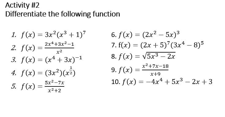 Activity #2 
Differentiate the following function 
1. f(x)=3x^2(x^3+1)^7 6. f(x)=(2x^2-5x)^3
2. f(x)= (2x^4+3x^2-1)/x^2 
7. f(x)=(2x+5)^7(3x^4-8)^5
3. f(x)=(x^4+3x)^-1 8. f(x)=sqrt(5x^3-2x)
4. f(x)=(3x^2)(x^(frac 1)2) 9. f(x)= (x^2+7x-18)/x+9 
5. f(x)= (5x^2-7x)/x^2+2 
10. f(x)=-4x^4+5x^3-2x+3