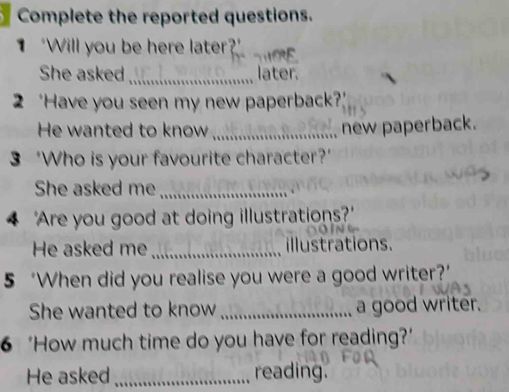 Complete the reported questions. 
“Will you be here later 
She asked _later. 
2 ‘Have you seen my new paperback?’ 
He wanted to know _new paperback. 
3 ‘Who is your favourite character?’ 
She asked me_ 
4 'Are you good at doing illustrations? 
He asked me _illustrations. 
5 ‘When did you realise you were a good writer?’ 
She wanted to know _a good writer. 
6 ‘How much time do you have for reading?’ 
He asked _reading.