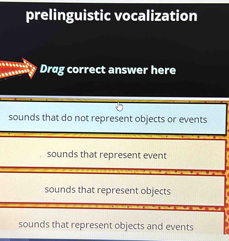 prelinguistic vocalization
Drag correct answer here
sounds that do not represent objects or events
sounds that represent event
sounds that represent objects
sounds that represent objects and events