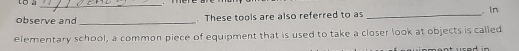 to à_ 
observe and _. These tools are also referred to as _. In 
elementary school, a common piece of equipment that is used to take a closer look at objects is called