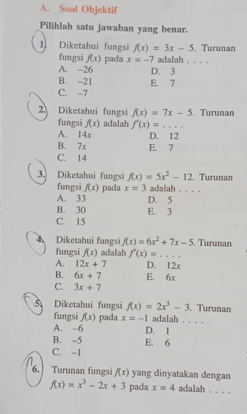 Soal Objektif
Pilihlah satu jawaban yang benar.
1 Diketahui fungsi f(x)=3x-5. Turunan
fungsi f(x) pada x=-7 adalah . . . .
A. -26 D. 3
B. -21 E. 7
C. -7
2. Diketahui fungsi f(x)=7x-5. Turunan
fungsi f(x) adalah f'(x)=...
A. 14x D. 12
B. 7x E. 7
C. 14
3. Diketahui fungsi f(x)=5x^2-12. Turunan
fungsi f(x) pada x=3 adalah . . . .
A. 33 D. 5
B. 30 E. 3
C. 15
4 Diketahui fungsi f(x)=6x^2+7x-5. Turunan
fungsi f(x) adalah f'(x)= =· · +
A. 12x+7 D. 12x
B. 6x+7 E. 6x
C. 3x+7
5 Diketahui fungsi f(x)=2x^3-3. Turunan
fungsi f(x) pada x=-1 adalah . . . .
A. -6 D. 1
B. -5 E. 6
C. -1
6. Turunan fungsi f(x) yang dinyatakan dengan
f(x)=x^3-2x+3 pada x=4 adalah . . . .