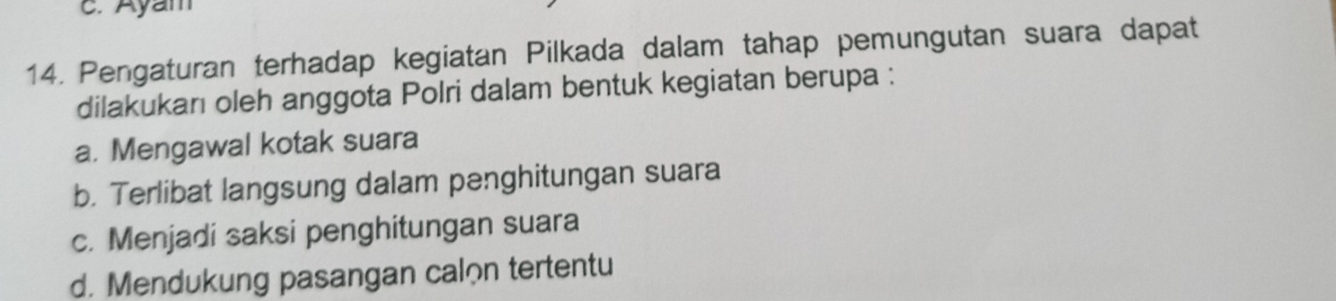 Ayam
14. Pengaturan terhadap kegiatan Pilkada dalam tahap pemungutan suara dapat
dilakukan oleh anggota Polri dalam bentuk kegiatan berupa :
a. Mengawal kotak suara
b. Terlibat langsung dalam penghitungan suara
c. Menjadi saksi penghitungan suara
d. Mendukung pasangan calon tertentu