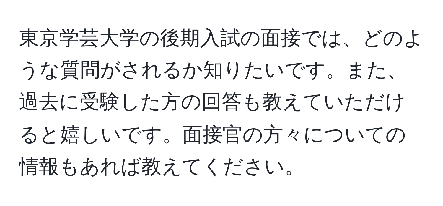 東京学芸大学の後期入試の面接では、どのような質問がされるか知りたいです。また、過去に受験した方の回答も教えていただけると嬉しいです。面接官の方々についての情報もあれば教えてください。