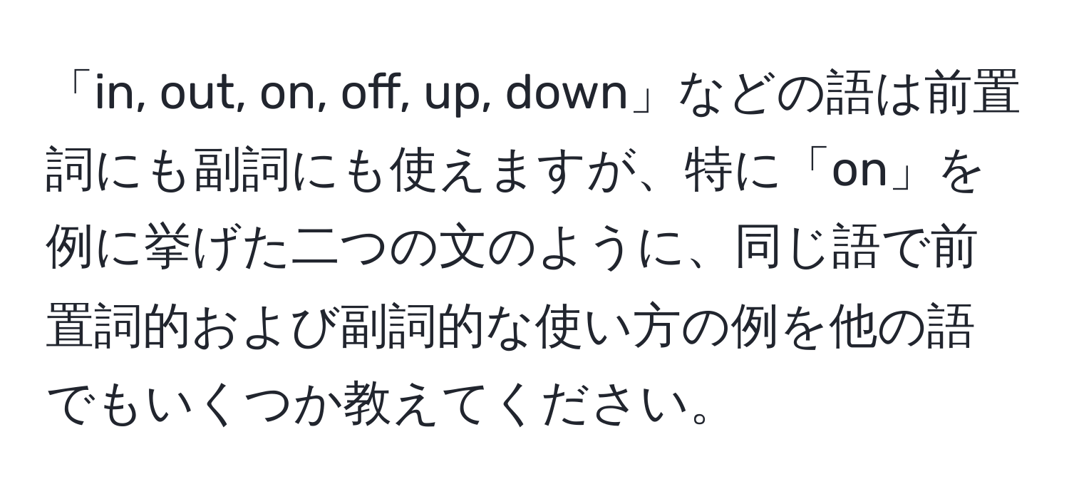 「in, out, on, off, up, down」などの語は前置詞にも副詞にも使えますが、特に「on」を例に挙げた二つの文のように、同じ語で前置詞的および副詞的な使い方の例を他の語でもいくつか教えてください。