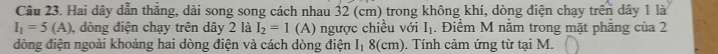 Hai dây dẫn thẳng, dài song song cách nhau 32 (cm) trong không khí, dòng điện chạy trên dây 1 là
I_1=5(A) , dòng điện chạy trên dây 2 là I_2=1 (A) ngược chiều với I_1. Điểm M nằm trong mặt phăng của 2
dòng điện ngoài khoảng hai dòng điện và cách dòng điện I_1 8(cm). Tính cảm ứng từ tại M.