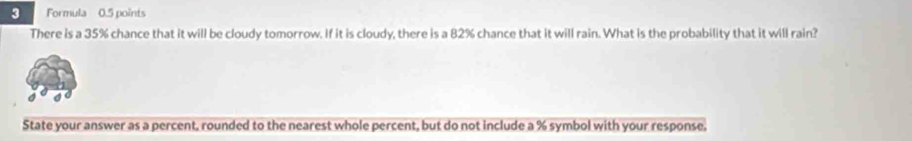 Formula 0.5 points 
There is a 35% chance that it will be cloudy tomorrow. If it is cloudy, there is a 82% chance that it will rain. What is the probability that it will rain? 
State your answer as a percent, rounded to the nearest whole percent, but do not include a % symbol with your response.