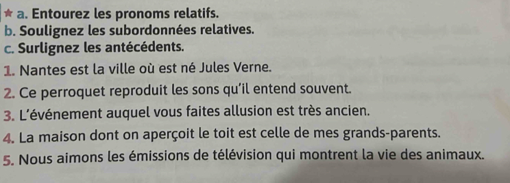 Entourez les pronoms relatifs. 
b. Soulignez les subordonnées relatives. 
c. Surlignez les antécédents. 
1. Nantes est la ville où est né Jules Verne. 
2. Ce perroquet reproduit les sons qu’il entend souvent. 
3. L'événement auquel vous faites allusion est très ancien. 
4. La maison dont on aperçoit le toit est celle de mes grands-parents. 
5. Nous aimons les émissions de télévision qui montrent la vie des animaux.