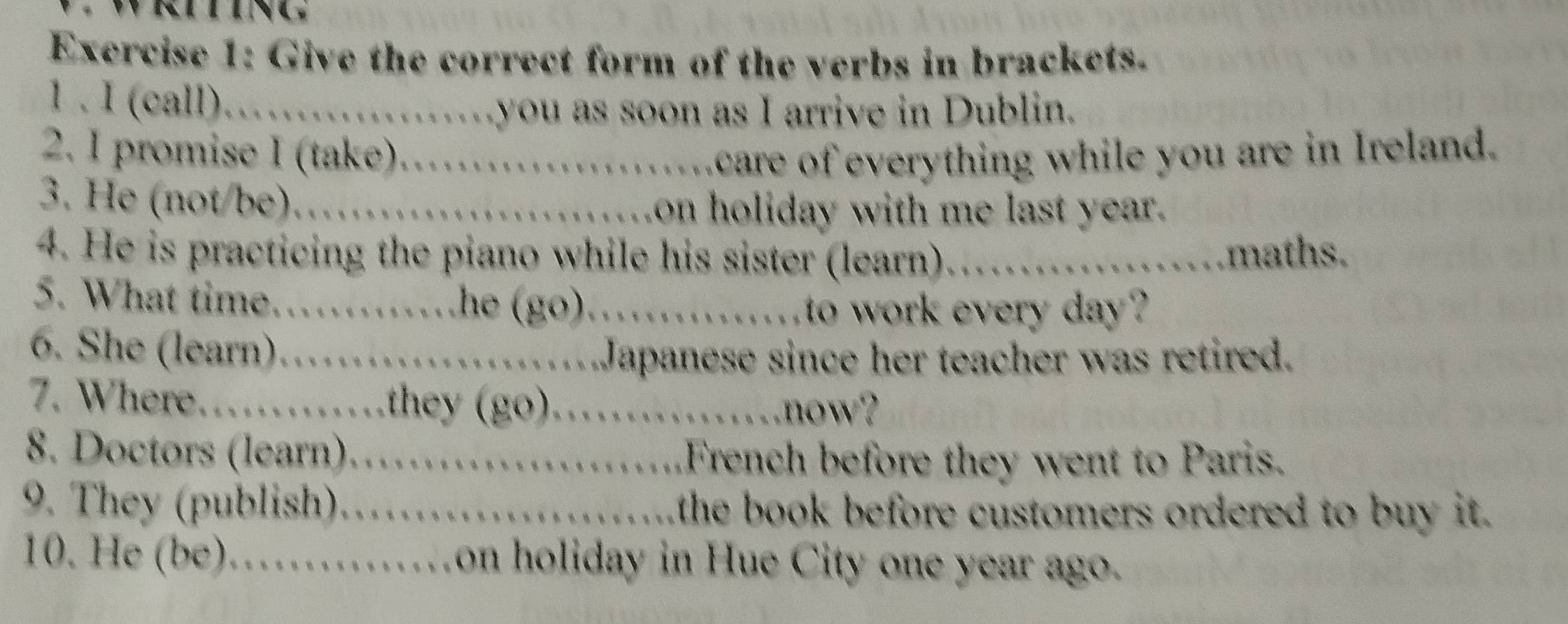 Give the correct form of the verbs in brackets. 
1 . I (call)……you as soon as I arrive in Dublin. 
2. I promise I (take)…….care of everything while you are in Ireland. 
3. He (not/be)…….on holiday with me last year. 
4. He is practicing the piano while his sister (learn) ……..maths. 
5. What time………he (go)……………_ to work every day? 
6. She (learn)……….Japanese since her teacher was retired. 
7. Where………they (go)……_ now? 
8. Doctors (learn)………. French before they went to Paris. 
9. They (publish)…….....the book before customers ordered to buy it. 
10. He (be)……on holiday in Hue City one year ago.