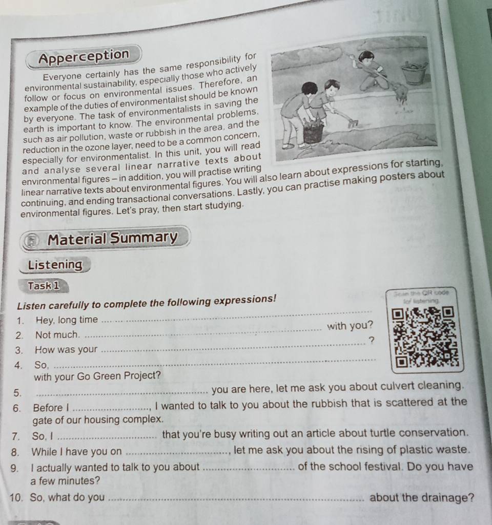 Apperception 
Everyone certainly has the same responsibility for 
environmental sustainability, especially those who actively 
follow or focus on environmental issues. Therefore, an 
example of the duties of environmentalist should be known 
by everyone. The task of environmentalists in saving the 
earth is important to know. The environmental problems. 
such as air pollution, waste or rubbish in the area, and the 
reduction in the ozone layer, need to be a common concern, 
especially for environmentalist. In this unit, you will read 
and analyse several linear narrative texts about 
environmental figures - in addition, you will practise writing 
linear narrative texts about environmental figures. You will also learn about expressio 
continuing, and ending transactional conversations. Lastly, you can practise making posters about 
environmental figures. Let's pray, then start studying. 
Material Summary 
Listening 
Task 1 
Listen carefully to complete the following expressions! Sean the QR code fof listening 
1. Hey, long time 
_ 
2. Not much. _with you? 
_? 
3. How was your 
4. So, 
_ 
with your Go Green Project? 
5. _you are here, let me ask you about culvert cleaning. 
6. Before I _I wanted to talk to you about the rubbish that is scattered at the 
gate of our housing complex. 
7. So, I _that you're busy writing out an article about turtle conservation. 
8. While I have you on _let me ask you about the rising of plastic waste. 
9. I actually wanted to talk to you about _of the school festival. Do you have 
a few minutes? 
10. So, what do you _about the drainage?