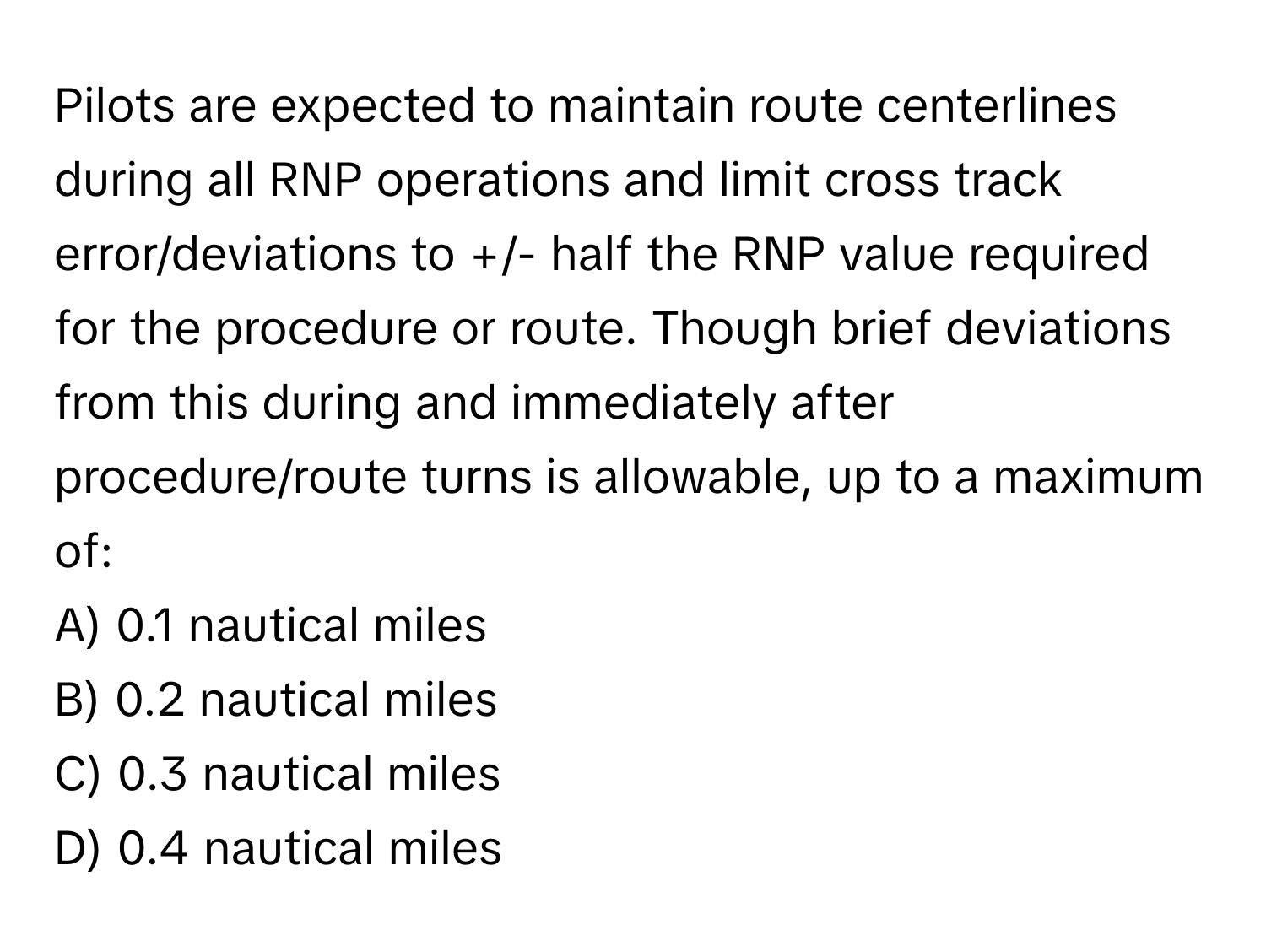 Pilots are expected to maintain route centerlines during all RNP operations and limit cross track error/deviations to +/- half the RNP value required for the procedure or route. Though brief deviations from this during and immediately after procedure/route turns is allowable, up to a maximum of:

A) 0.1 nautical miles
B) 0.2 nautical miles
C) 0.3 nautical miles
D) 0.4 nautical miles