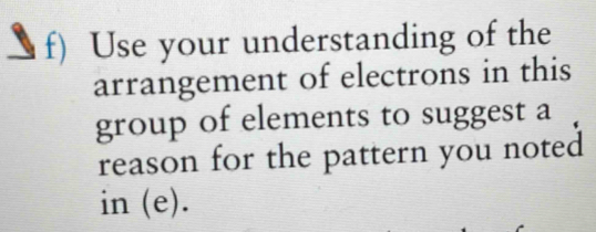 Use your understanding of the 
arrangement of electrons in this 
group of elements to suggest a 
reason for the pattern you noted 
in (e).