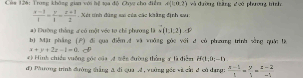 Trong không gian với hệ tọa độ Oxyz cho điểm A(1;0;2) và đường thắng d có phương trình:
 (x-1)/1 = y/1 = (z+1)/2 . Xét tính đúng sai của các khẳng định sau: 
a) Đường thẳng # có một véc tơ chi phương là vector u(1;1;2).I 
b) Mặt phẳng (P) đi qua điểm A và vuông góc với d có phương trình tổng quát là
x+y+2z-1=0. 
c) Hình chiếu vuông góc của A trên đường thẳng đ là điểm H(1;0;-1). 
d) Phương trình đường thẳng Δ đi qua A , vuông góc và cắt d có dạng:  (x-1)/1 = y/1 = (z-2)/-1 