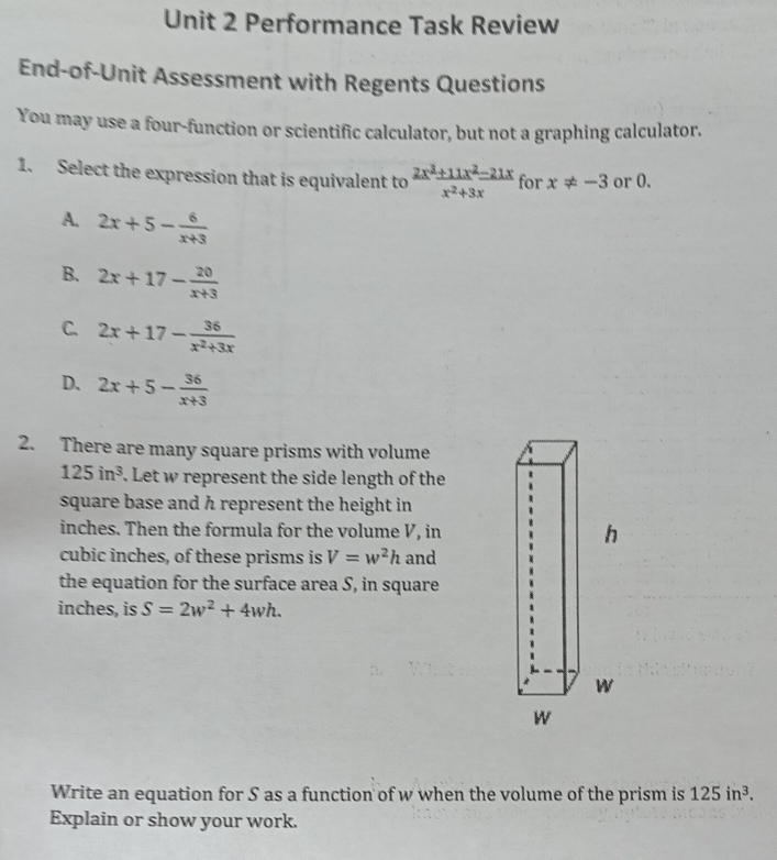 Performance Task Review
End-of-Unit Assessment with Regents Questions
You may use a four-function or scientific calculator, but not a graphing calculator.
1. Select the expression that is equivalent to  (2x^3+11x^2-21x)/x^2+3x  for x!= -3 or 0.
A. 2x+5- 6/x+3 
B. 2x+17- 20/x+3 
C. 2x+17- 36/x^2+3x 
D. 2x+5- 36/x+3 
2. There are many square prisms with volume
125in^3. Let w represent the side length of the
square base and h represent the height in
inches. Then the formula for the volume V, in
cubic inches, of these prisms is V=w^2h and
the equation for the surface area S, in square
inches, is S=2w^2+4wh. 
Write an equation for S as a function of w when the volume of the prism is 125in^3. 
Explain or show your work.