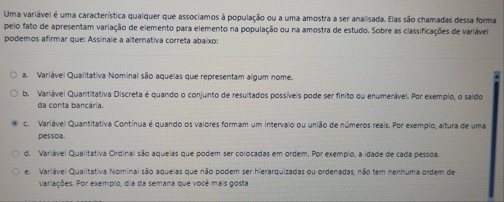 Uma variável é uma característica qualquer que associamos à população ou a uma amostra a ser analisada. Elas são chamadas dessa forma
pelo fato de apresentam variação de elemento para elemento na população ou na amostra de estudo. Sobre as classificações de variável
podemos afirmar que: Assinale a alternativa correta abaixo:
a. Variável Qualitativa Nominal são aquelas que representam algum nome.
b. Variável Quantitativa Discreta é quando o conjunto de resultados possíveis pode ser finito ou enumerável. Por exemplo, o saldo
da conta bancária.
c. Variável Quantitativa Contínua é quando os valores formam um intervalo ou união de números reais. Por exemplo, altura de uma
pessoa.
d. Variável Qualitativa Ordinal são aquelas que podem ser colocadas em ordem. Por exemplo, a idade de cada pessoa.
e. Variável Qualitativa Nominal são aquelas que não podem ser hierarquizadas ou ordenadas, não tem nenhuma ordem de
variações. Por exemplo, dia da semana que você mais gosta