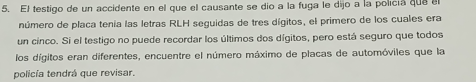 El testigo de un accidente en el que el causante se dio a la fuga le dijo a la policía que el 
número de placa tenia las letras RLH seguidas de tres dígitos, el primero de los cuales era 
un cinco. Si el testigo no puede recordar los últimos dos dígitos, pero está seguro que todos 
los dígitos eran diferentes, encuentre el número máximo de placas de automóviles que la 
policía tendrá que revisar.