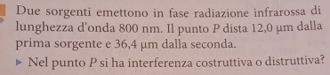 Due sorgenti emettono in fase radiazione infrarossa di 
lunghezza d’onda 800 nm. Il punto P dista 12,0 μm dalla 
prima sorgente e 36,4 μm dalla seconda. 
Nel punto P si ha interferenza costruttiva o distruttiva?