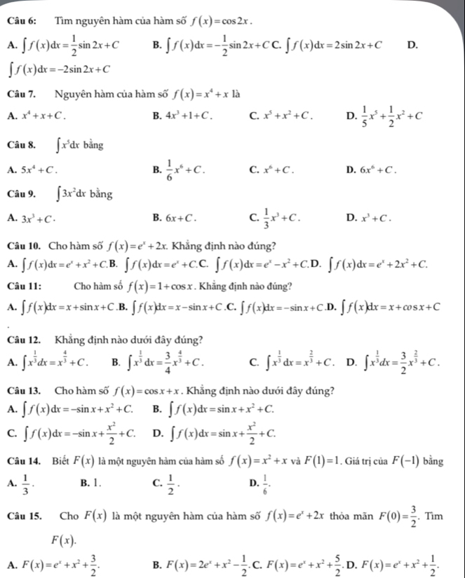 Tìm nguyên hàm của hàm số f(x)=cos 2x.
A. ∈t f(x)dx= 1/2 sin 2x+C B. ∈t f(x)dx=- 1/2 sin 2x+CC.∈t f(x)dx=2sin 2x+C D.
∈t f(x)dx=-2sin 2x+C
Câu 7. Nguyên hàm của hàm số f(x)=x^4+xla
A. x^4+x+C. B. 4x^3+1+C. C. x^5+x^2+C. D.  1/5 x^5+ 1/2 x^2+C
Câu 8. ∈t x^5dx bằng b=
A. 5x^4+C. B.  1/6 x^6+C. C. x^6+C. D. 6x^6+C.
Câu 9. ∈t 3x^2dx bằng
A. 3x^3+C· B. 6x+C. C.  1/3 x^3+C. D. x^3+C.
Câu 10. Cho hàm số f(x)=e^x+2x. Khẳng định nào đúng?
A. ∈t f(x)dx=e^x+x^2+C.B I ∈t f(x)dx=e^x+C.C.∈t f(x)dx=e^x-x^2+C.D.∈t f(x)dx=e^x+2x^2+C.
Câu 11: Cho hàm số f(x)=1+cos x. Khẳng định nào đúng?
A. ∈t f(x)dx=x+sin x+C .B. ∈t f(x)dx=x-sin x+C.0 C. ∈t f(x)dx=-sin x+C.D ∈t f(x)dx=x+cos x+C
Câu 12. Khẳng định nào dưới đây đúng?
A. ∈t x^(frac 1)3dx=x^(frac 4)3+C. B. ∈t x^(frac 1)3dx= 3/4 x^(frac 4)3+C. C. ∈t x^(frac 1)3dx=x^(frac 2)3+C. D. ∈t x^(frac 1)3dx= 3/2 x^(frac 2)3+C.
Câu 13. Cho hàm số f(x)=cos x+x. Khẳng định nào dưới đây đúng?
A. ∈t f(x)dx=-sin x+x^2+C. B. ∈t f(x)dx=sin x+x^2+C.
C. ∈t f(x)dx=-sin x+ x^2/2 +C. D. ∈t f(x)dx=sin x+ x^2/2 +C.
Câu 14. Biết F(x) là một nguyên hàm của hàm số f(x)=x^2+x và F(1)=1. Giá trị của F(-1) bằng
A.  1/3 · B. 1. C.  1/2 · D.  1/6 .
Câu 15. Cho F(x) là một nguyên hàm của hàm số f(x)=e^x+2x thỏa mãn F(0)= 3/2 . Tìm
F(x).
A. F(x)=e^x+x^2+ 3/2 . B. F(x)=2e^x+x^2- 1/2 . C.F(x)=e^x+x^2+ 5/2 .D.F(x)=e^x+x^2+ 1/2 .