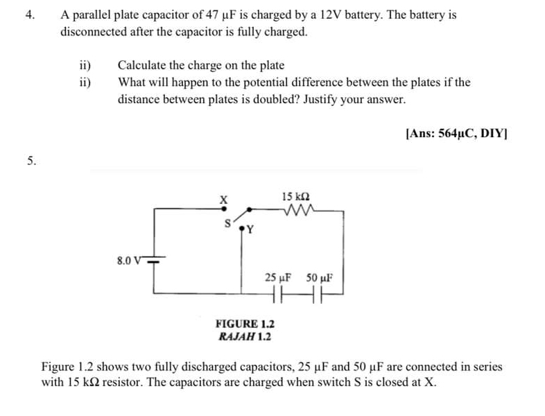 A parallel plate capacitor of 47 μF is charged by a 12V battery. The battery is 
disconnected after the capacitor is fully charged. 
ii) Calculate the charge on the plate 
ii) What will happen to the potential difference between the plates if the 
distance between plates is doubled? Justify your answer. 
[Ans: 564µC, DIY] 
5. 
Figure 1.2 shows two fully discharged capacitors, 25 μF and 50 μF are connected in series 
with 15 kΩ resistor. The capacitors are charged when switch S is closed at X.