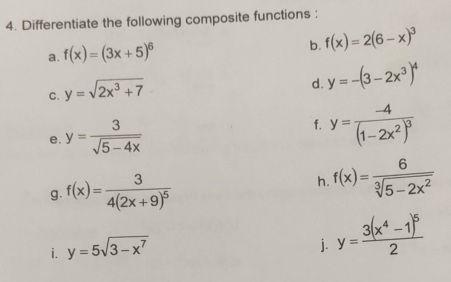 Differentiate the following composite functions : 
a. f(x)=(3x+5)^6
b. f(x)=2(6-x)^3
C. y=sqrt(2x^3+7)
d. y=-(3-2x^3)^4
e. y= 3/sqrt(5-4x) 
f. y=frac -4(1-2x^2)^3
g. f(x)=frac 34(2x+9)^5
h. f(x)= 6/sqrt[3](5-2x^2) 
i. y=5sqrt(3-x^7)
j. y=frac 3(x^4-1)^52