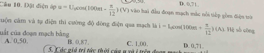 D. 0,71.
Câu 10. Đặt điện áp u=U_0cos (100π t- π /12 )(V) vào hai đầu đoạn mạch mắc nối tiếp gồm điện trở
cuộn cảm và tụ điện thì cường độ dòng điện qua mạch là i=I_0cos (100π t+ π /12 )(A). Hệ số công
cuất của đoạn mạch bằng
A. 0,50. B. 0,87. C. 1,00. D. 0,71.
5. Các giá trì tức thời của u và i trên đoạn mẹ