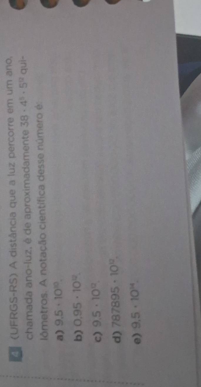 (UFRGS-RS) A distância que a luz percorre em um ano,
chamada ano-luz, é de aproximadamente 38· 4^5· 5^(12) quì-
lômetros. A notação científica desse número é:
a) 9.5· 10^(10).
b) 0.95· 10^(12).
c) 9.5· 10^(12).
d) 787895· 10^(12).
e) 9,5· 10^(14).