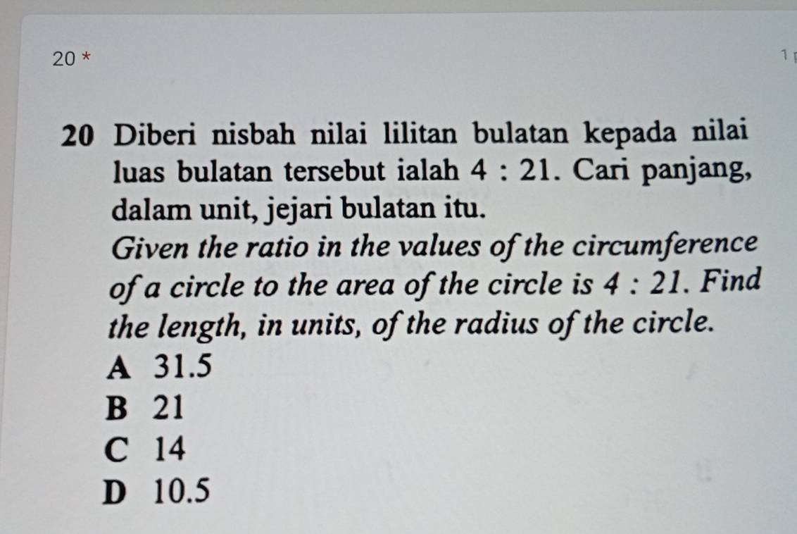 20 * 1 
20 Diberi nisbah nilai lilitan bulatan kepada nilai
luas bulatan tersebut ialah 4:21. Cari panjang,
dalam unit, jejari bulatan itu.
Given the ratio in the values of the circumference
of a circle to the area of the circle is 4:21. Find
the length, in units, of the radius of the circle.
A 31.5
B 21
C 14
D 10.5