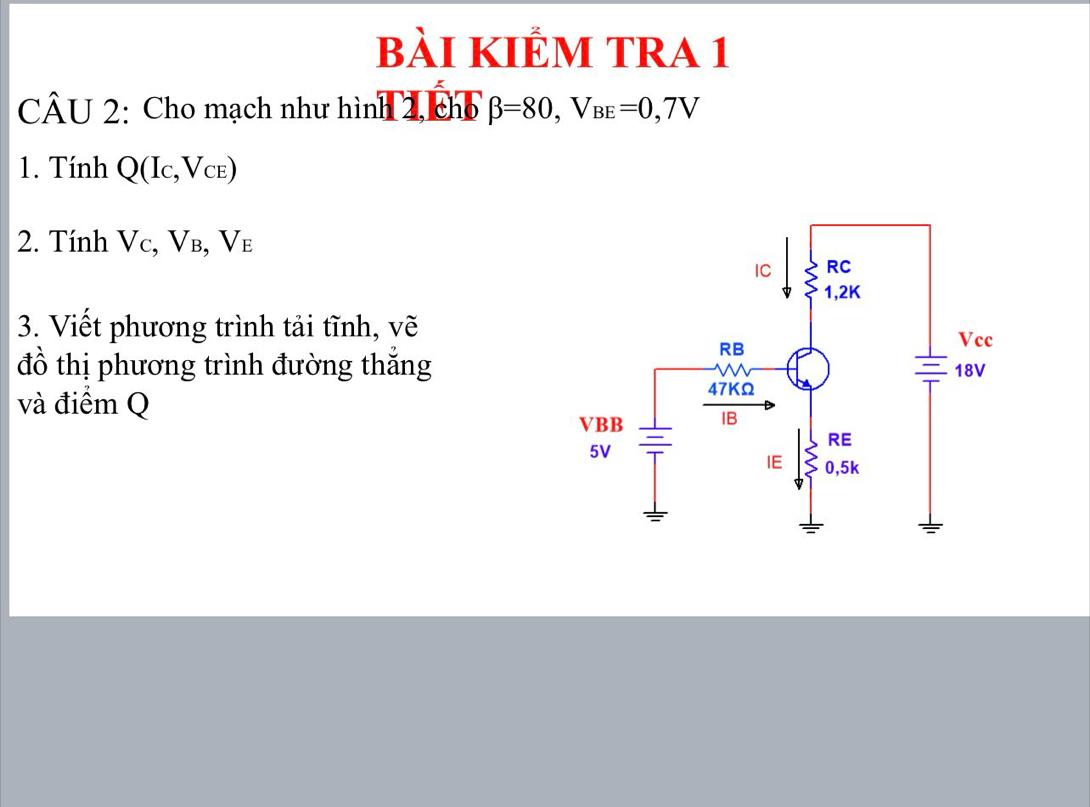 bài KIÊM TRA 1 
CÂU 2: Cho mạch như hình 2, chổ beta =80, V_BE=0,7V
1. Tính Q(I_C,V_CE)
2. Tính Vc, Vв, V_E
3. Viết phương trình tải tĩnh, vẽ 
đồ thị phương trình đường thắng 
và điểm Q