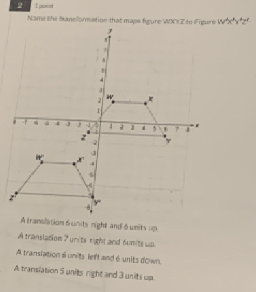 point
W'x'Y'Z'
A translation 7 units right and 6units up.
A translation 6 units left and 6 units down.
A translation 5 units right and 3 units up.