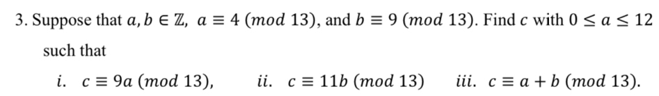 Suppose that a, b∈ Z, aequiv 4(mod13) , and bequiv 9 (mod 13) . Find c with 0≤ a≤ 12
such that 
i. cequiv 9a (mod 13), ii. cequiv 11b (mod 13) iii. cequiv a+b (mod 13).