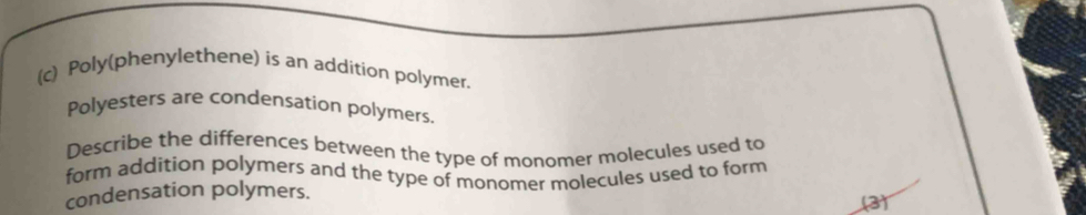 Poly(phenylethene) is an addition polymer. 
Polyesters are condensation polymers. 
Describe the differences between the type of monomer molecules used to 
form addition polymers and the type of monomer molecules used to form 
condensation polymers. 
(3)