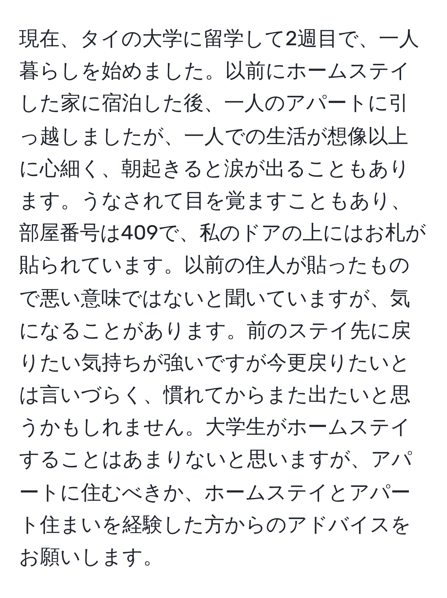 現在、タイの大学に留学して2週目で、一人暮らしを始めました。以前にホームステイした家に宿泊した後、一人のアパートに引っ越しましたが、一人での生活が想像以上に心細く、朝起きると涙が出ることもあります。うなされて目を覚ますこともあり、部屋番号は409で、私のドアの上にはお札が貼られています。以前の住人が貼ったもので悪い意味ではないと聞いていますが、気になることがあります。前のステイ先に戻りたい気持ちが強いですが今更戻りたいとは言いづらく、慣れてからまた出たいと思うかもしれません。大学生がホームステイすることはあまりないと思いますが、アパートに住むべきか、ホームステイとアパート住まいを経験した方からのアドバイスをお願いします。