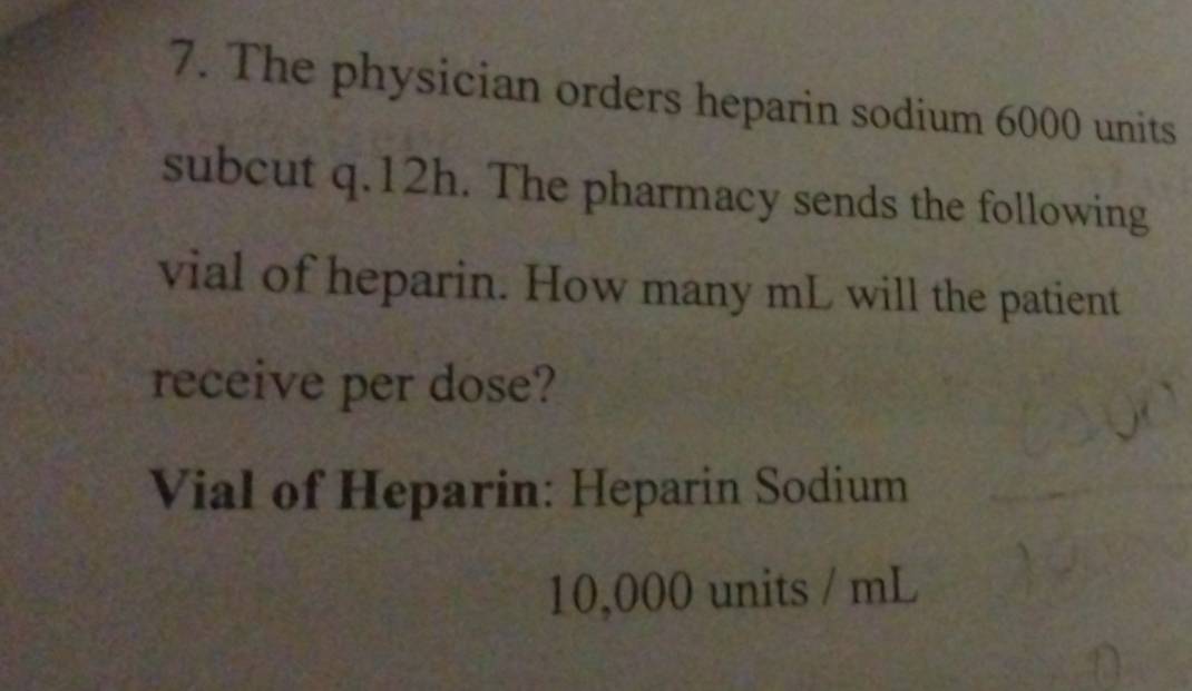 The physician orders heparin sodium 6000 units 
subcut q.12h. The pharmacy sends the following 
vial of heparin. How many mL will the patient 
receive per dose? 
Vial of Heparin: Heparin Sodium
10,000 units / mL