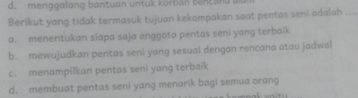 d. menggalang bantuan untuk korban bencand b
Berikut yang tidak termasuk tujuan kekompakan saat pentas seni adalah_
a. menentukan siapa saja anggota pentas seni yang terbaik
b. mewujudkan pentas seni yang sesuai dengan rencana atau jadwal
c. menampilkan pentas seni yang terbaik
d. membuat pentas seni yang menarik bagi semua orang