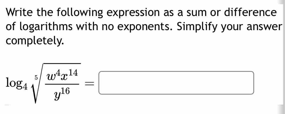 Write the following expression as a sum or difference 
of logarithms with no exponents. Simplify your answer 
completely.
log _4sqrt[5](frac w^4x^(14))y^(16)=□