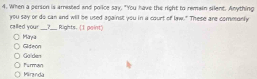 When a person is arrested and police say, "You have the right to remain silent. Anything
you say or do can and will be used against you in a court of law." These are commonly
called your __?__ Rights. (1 point)
Maya
Gideon
Golden
Furman
Miranda