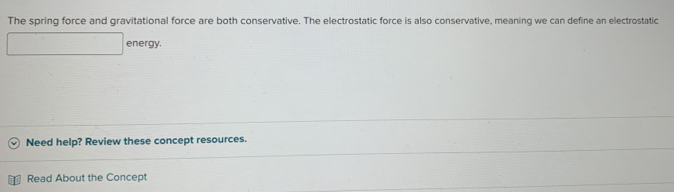 The spring force and gravitational force are both conservative. The electrostatic force is also conservative, meaning we can define an electrostatic 
energy. 
Need help? Review these concept resources. 
Read About the Concept