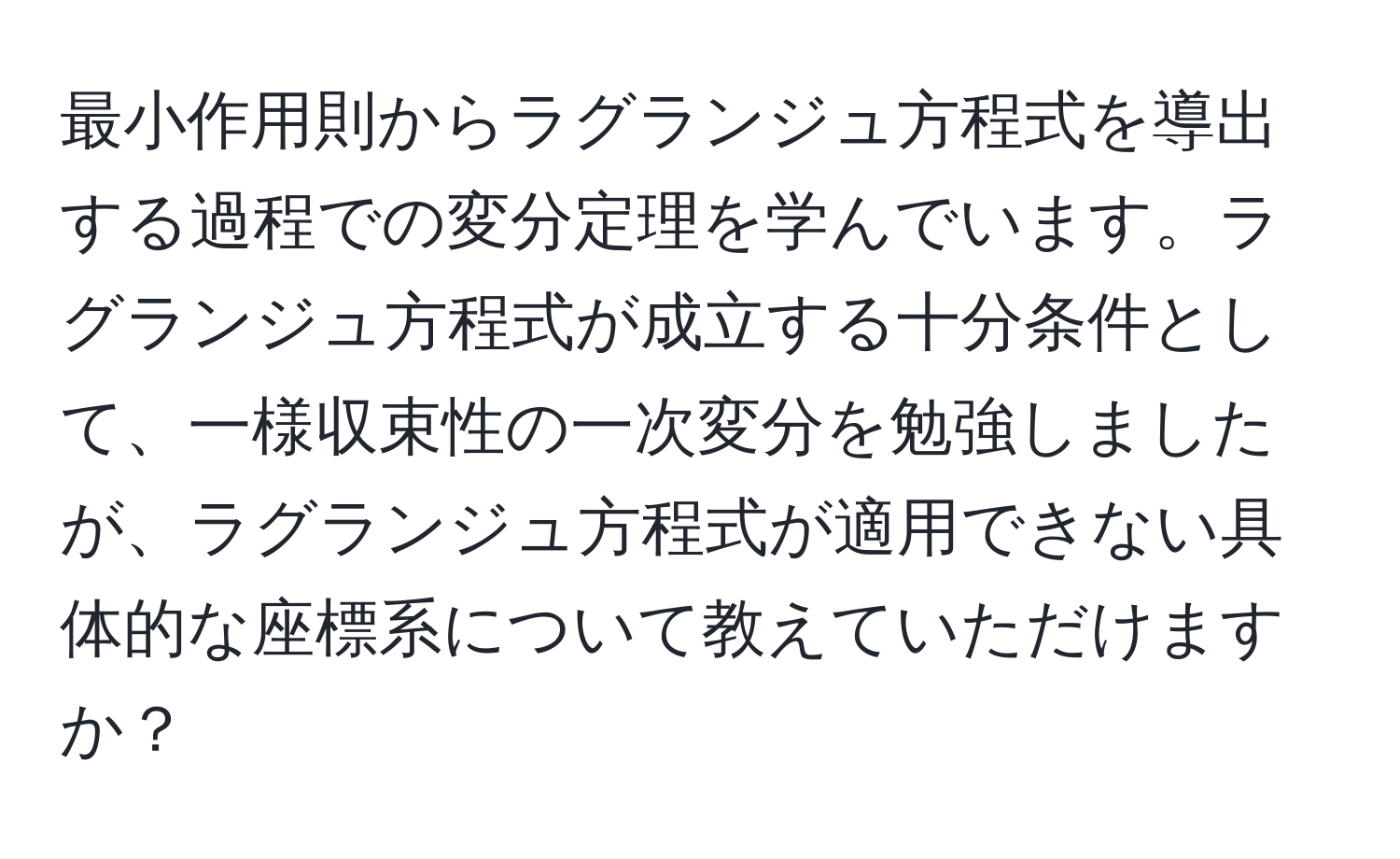 最小作用則からラグランジュ方程式を導出する過程での変分定理を学んでいます。ラグランジュ方程式が成立する十分条件として、一様収束性の一次変分を勉強しましたが、ラグランジュ方程式が適用できない具体的な座標系について教えていただけますか？