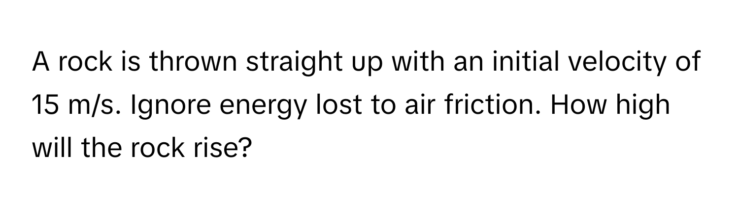 A rock is thrown straight up with an initial velocity of 15 m/s. Ignore energy lost to air friction. How high will the rock rise?