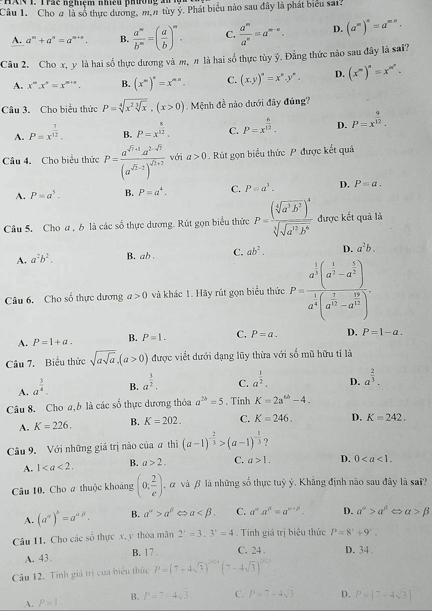 HAN 1. Trác nghiệm nhiều phường ảnh
Câu 1. Cho a là số thực dương, m,n tùy ý. Phát biểu nào sau đây là phát biểu sai?
A. a^m+a^n=a^m ” . B.  a^m/b^m =( a/b )^m. C.  a^m/a^n =a^(m-n). D. (a^m)^n=a^(m.n).
Câu 2. Cho x, y là hai số thực dương và m, π là hai số thực tùy ý. Đằng thức nào sau đây là sai?
A. x^m.x^n=x^(m+n). B. (x^m)^n=x^(mn). C. (x.y)^n=x^n.y^n. D. (x^m)^n=x^(m^n).
Câu 3. Cho biểu thức P=sqrt[4](x^2sqrt [3]x),(x>0) Mệnh đề nào dưới đây đúng?
A. P=x^(frac 7)12.
B. P=x^(frac 8)12.
C. P=x^(frac 6)12.
D. P=x^(frac 9)12.
Câu 4. Cho biểu thức P=frac a^(sqrt(7)+1)· a^(2-sqrt(7))(a^(sqrt(2)-2))^sqrt(2+2) với a>0. Rút gọn biểu thức P được kết quả
A. P=a^5. B. P=a^4. C. P=a^3. D. P=a.
Câu 5. Cho a , b là các số thực dương. Rút gọn biểu thức P=frac (sqrt[4](a^3b^2))^4sqrt[3](sqrt a^(12)b^6) được kết quả là
C. ab^2.
D. a^2b.
A. a^2b^2.
B. ab .
Câu 6. Cho số thực dương a>0 và khác 1. Hãy rút gọn biểu thức P=frac a^(frac 1)3(a^(frac 1)2-a^(frac 5)2)a^(frac 1)4(a^(frac 2)3-a^(frac 1)2).
A. P=1+a.
B. P=1.
C. P=a. D. P=1-a.
Câu 7. Biểu thức sqrt(asqrt a),(a>0) được viết dưới dạng lũy thừa với số mũ hữu tỉ là
A. a^(frac 3)4.
B. a^(frac 3)2.
C. a^(frac 1)2.
D. a^(frac 2)3.
Câu 8. Cho a,b là các số thực dương thỏa a^(2b)=5. Tính K=2a^(6b)-4.
D.
A. K=226.
B. K=202. C. K=246. K=242.
Câu 9. Với những giá trị nào của a thì (a-1)^- 2/3 >(a-1)^- 1/3  ?
A. 1 B. a>2.
C. a>1. D. 0
Câu 10. Cho a thuộc khoảng (0; 2/e ) , α và β là những số thực tuỷ ý. Khăng định nào sau đây là sai?
A. (a^(alpha))^b=a^(a/beta). B. a^(alpha)>a^(beta) a C. a^a.a^(beta)=a^(alpha +beta). D. a^(alpha)>a^(beta) alpha >beta
Câu 11. Cho các số thực x,y thỏa mãn 2^(1.3'=4) Tính giá trị biểu thức P=8^x+9^x.
A. 43 .
B. 17 . C. 24 . D. 34.
Câu 12. Tính giá trị của biêu thức P=(7+4sqrt(3))^2024(7-4sqrt(3))^2023
A. P=1.
B. P=7-4sqrt(3) C. P=7+4sqrt(3) D. P=(^7-4sqrt(3))