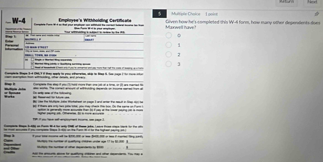 Return Ned
5 Multiple Choice 1 point
Employee's Withholding Certificate Given how he's completed this W-4 form, how many other dependents does
W-4 Complete Form W-4 so that your employer cas withhold the correct federal income tax from Maxwell have?
Qive Form W-4 to your employer.
teria Reserua Service Dxstment of the Trsur Your withholding is subject to review by the IRS.
Step 1: (a Finst nama and middla initia List num 0
Enter MAXWELL P
SMART
Personal Address
1
Information 1.23 MAIN STREET
City or towm, state, and 20P cote
SMALL TOWN, MA 01004
2
Single cr Married filing separately
Married filling jointly or Quslifying surviing spouse
3
Need of housshold (Check only if you'rs unmared and pay more than half the costs of keeping up a hom
Complete Staps 2-4 ONLY if they apply to you; otherwise, skip to Stap 5. See page 2 for more infor
claim exemption from withholding, other details, and privacy.
Step 2 Compliete this step if you (1) hold more than one job at a time, or (2) are married fill
Multiple Jobs also works. The correct amount of withholding depends on income eamed from all
or Spouse Do only one of the following.
Works (a) Reserved for future use.
(b) Uise the Multiplia Jobs Worksheet on page 3 and enter the result in Step 4(c) be
(c) if there are only two jobs total, you may check this box. Do the same on Form i
option is generally more accurate than (b) if pay at the lower paying job is more
hoher peving iob. Otherwise, fbi is more accurinte
TIP: If you have sel!-employment income, see page 2.
Camplieta Stapa 3-4b) an Farm W-4 for only ONE of these jobs. Leave those steps blank for the oth
tw most accuras if you complets Staps 3-4(b) on the Form W-4 for the highest paying job.
Shep 3 lf your total income will be $200,000 or less ($400,000 or less if marted filing jointly
Clam Multiply the number of qualifying children under age 17 by $2.000 __
Despendiant
und Crther Nuliply the number of other dependents by $500 、 
Credita Add the amountty above for qualifying children and other dependents. You may a