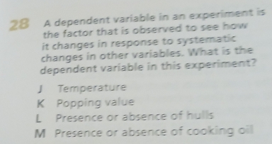 A dependent variable in an experiment is
the factor that is observed to see how 
it changes in response to systematic
changes in other variables. What is the
dependent variable in this experiment?
J Temperature
K Popping value
L Presence or absence of hulls
M Presence or absence of cooking oil