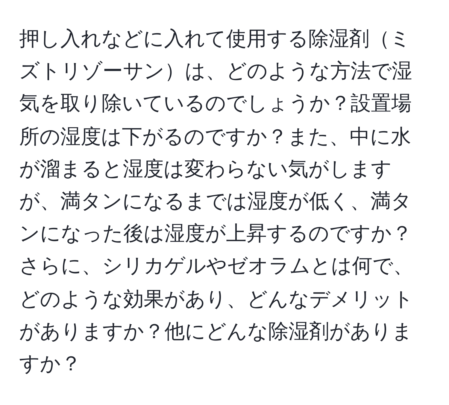 押し入れなどに入れて使用する除湿剤ミズトリゾーサンは、どのような方法で湿気を取り除いているのでしょうか？設置場所の湿度は下がるのですか？また、中に水が溜まると湿度は変わらない気がしますが、満タンになるまでは湿度が低く、満タンになった後は湿度が上昇するのですか？さらに、シリカゲルやゼオラムとは何で、どのような効果があり、どんなデメリットがありますか？他にどんな除湿剤がありますか？