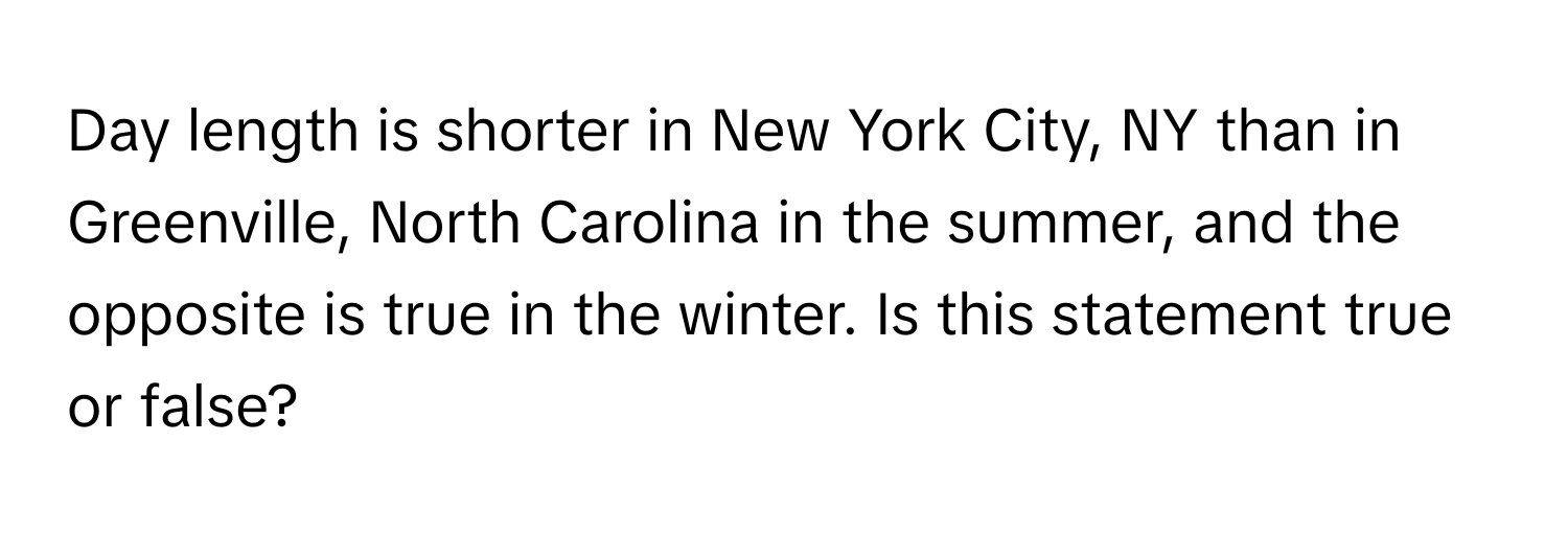 Day length is shorter in New York City, NY than in Greenville, North Carolina in the summer, and the opposite is true in the winter.  Is this statement true or false?