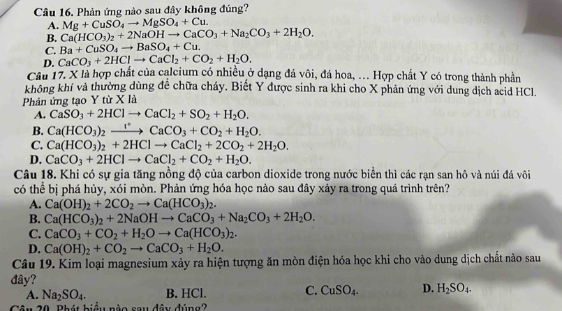 Phản ứng nào sau đây không đúng?
A. Mg+CuSO_4to MgSO_4+Cu.
B. Ca(HCO_3)_2+2NaOHto CaCO_3+Na_2CO_3+2H_2O.
C. Ba+CuSO_4to BaSO_4+Cu.
D. CaCO_3+2HClto CaCl_2+CO_2+H_2O.
Câu 17. X là hợp chất của calcium có nhiều ở dạng đá vôi, đá hoa, . Hợp chất Y có trong thành phần
không khí và thường dùng để chữa cháy. Biết Y được sinh ra khi cho X phản ứng với dung dịch acid HCl.
Phản ứng tạo Y từ X là
A. CaSO_3+2HClto CaCl_2+SO_2+H_2O.
B. Ca(HCO_3)_2xrightarrow t°CaCO_3+CO_2+H_2O.
C. Ca(HCO_3)_2+2HClto CaCl_2+2CO_2+2H_2O.
D. CaCO_3+2HClto CaCl_2+CO_2+H_2O.
Câu 18. Khi có sự gia tăng nồng độ của carbon dioxide trong nước biển thì các rạn san hô và núi đá vôi
có thể bị phá hủy, xói mòn. Phản ứng hóa học nào sau đây xảy ra trong quá trình trên?
A. Ca(OH)_2+2CO_2to Ca(HCO_3)_2.
B. Ca(HCO_3)_2+2NaOHto CaCO_3+Na_2CO_3+2H_2O.
C. CaCO_3+CO_2+H_2Oto Ca(HCO_3)_2.
D. Ca(OH)_2+CO_2to CaCO_3+H_2O.
Câu 19. Kim loại magnesium xảy ra hiện tượng ăn mòn điện hóa học khi cho vào dung dịch chất nào sau
đây?
A. Na_2SO_4. B. HCl. C. CuSO_4. D. H_2SO_4.
Câu 20. Phát biểu nào sau đây đúng?