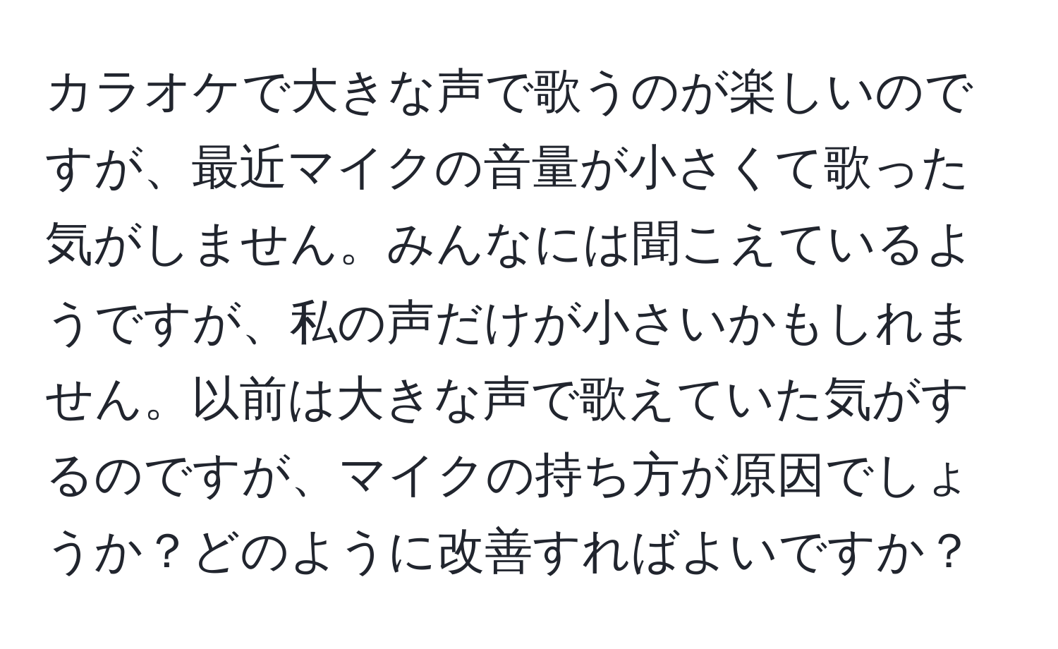 カラオケで大きな声で歌うのが楽しいのですが、最近マイクの音量が小さくて歌った気がしません。みんなには聞こえているようですが、私の声だけが小さいかもしれません。以前は大きな声で歌えていた気がするのですが、マイクの持ち方が原因でしょうか？どのように改善すればよいですか？