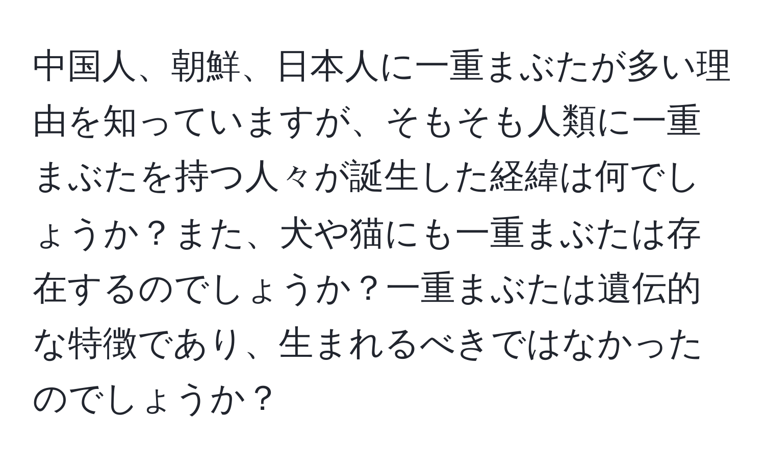 中国人、朝鮮、日本人に一重まぶたが多い理由を知っていますが、そもそも人類に一重まぶたを持つ人々が誕生した経緯は何でしょうか？また、犬や猫にも一重まぶたは存在するのでしょうか？一重まぶたは遺伝的な特徴であり、生まれるべきではなかったのでしょうか？