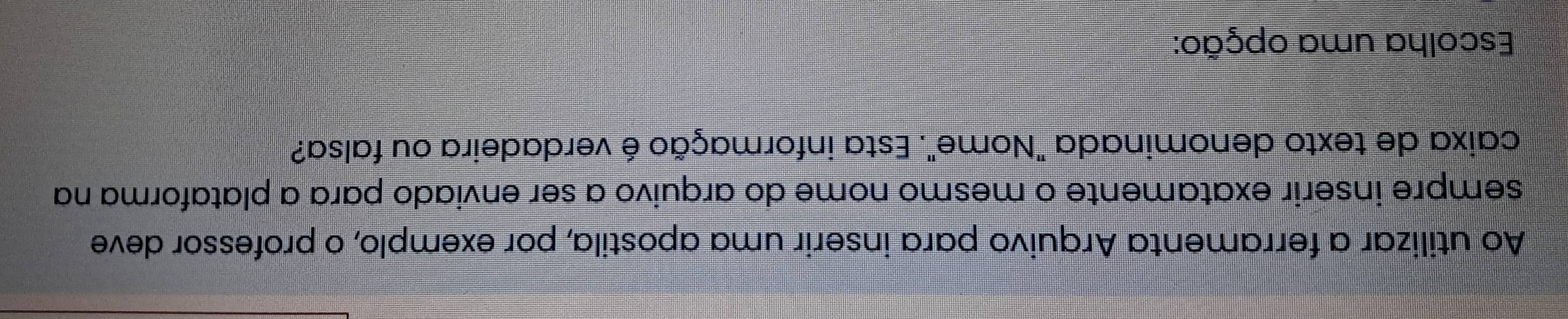 Ao utilizar a ferramenta Arquivo para inserir uma apostila, por exemplo, o professor deve 
sempre inserir exatamente o mesmo nome do arquivo a ser enviado para a plataforma na 
caixa de texto denominada "Nome". Esta informação é verdadeira ou falsa? 
Escolha uma opção: